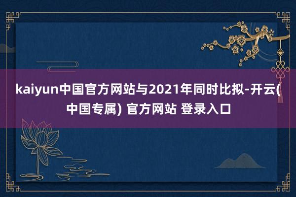 kaiyun中国官方网站与2021年同时比拟-开云(中国专属) 官方网站 登录入口