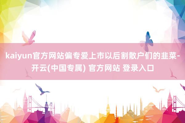 kaiyun官方网站偏专爱上市以后割散户们的韭菜-开云(中国专属) 官方网站 登录入口