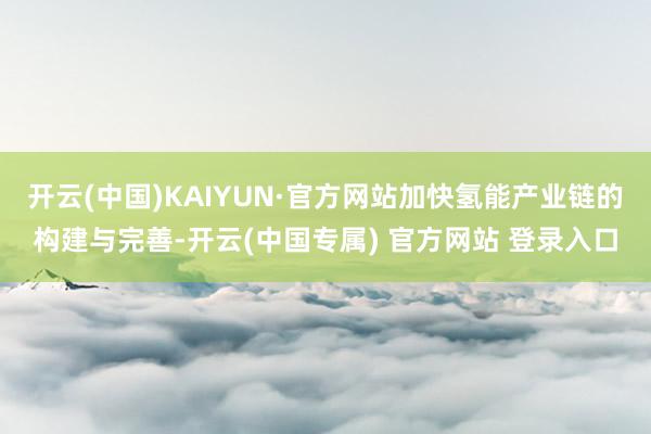 开云(中国)KAIYUN·官方网站加快氢能产业链的构建与完善-开云(中国专属) 官方网站 登录入口