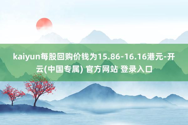 kaiyun每股回购价钱为15.86-16.16港元-开云(中国专属) 官方网站 登录入口