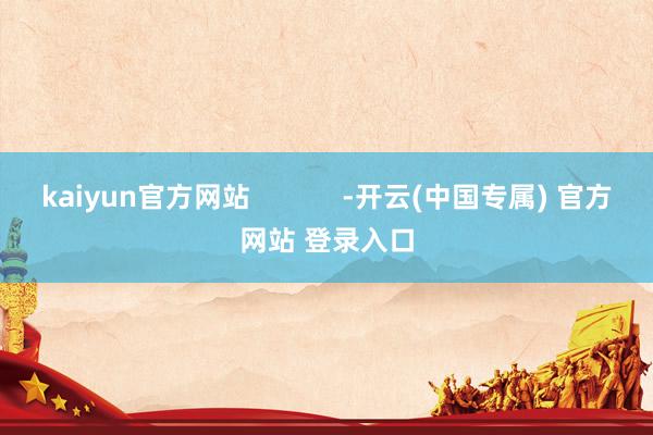 kaiyun官方网站            -开云(中国专属) 官方网站 登录入口