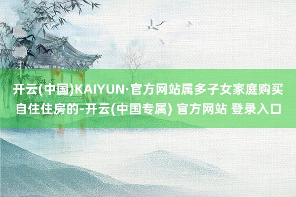 开云(中国)KAIYUN·官方网站属多子女家庭购买自住住房的-开云(中国专属) 官方网站 登录入口