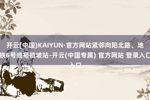 开云(中国)KAIYUN·官方网站紧邻向阳北路、地铁6号线褡裢坡站-开云(中国专属) 官方网站 登录入口
