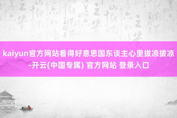 kaiyun官方网站看得好意思国东谈主心里拔凉拔凉-开云(中国专属) 官方网站 登录入口