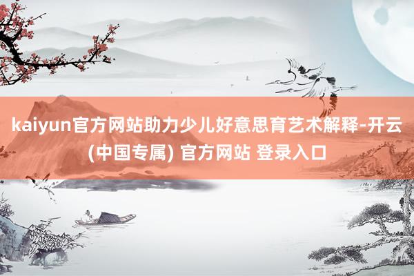 kaiyun官方网站助力少儿好意思育艺术解释-开云(中国专属) 官方网站 登录入口