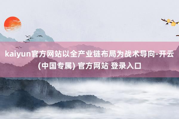 kaiyun官方网站以全产业链布局为战术导向-开云(中国专属) 官方网站 登录入口