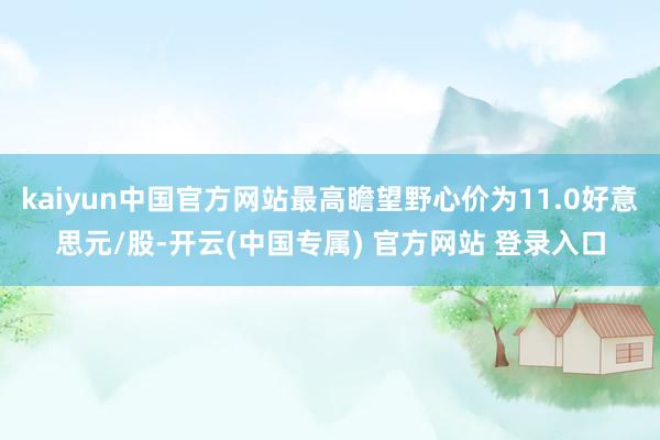 kaiyun中国官方网站最高瞻望野心价为11.0好意思元/股-开云(中国专属) 官方网站 登录入口
