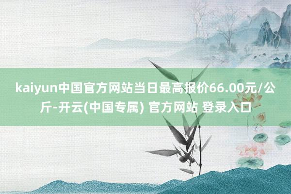 kaiyun中国官方网站当日最高报价66.00元/公斤-开云(中国专属) 官方网站 登录入口