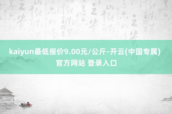 kaiyun最低报价9.00元/公斤-开云(中国专属) 官方网站 登录入口