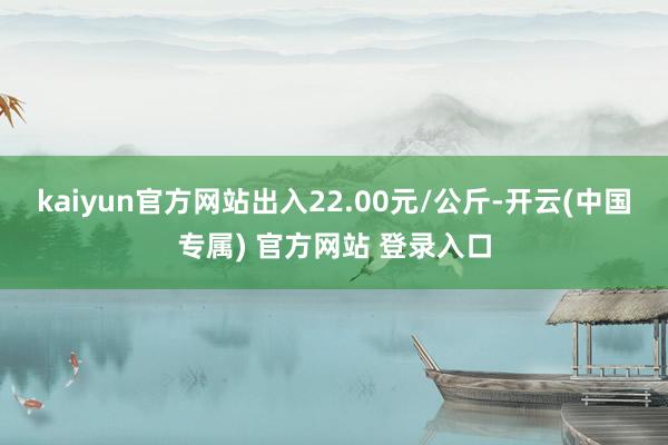 kaiyun官方网站出入22.00元/公斤-开云(中国专属) 官方网站 登录入口