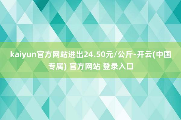kaiyun官方网站进出24.50元/公斤-开云(中国专属) 官方网站 登录入口
