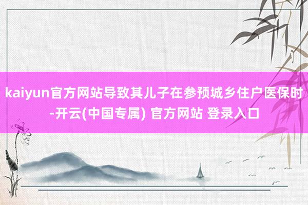 kaiyun官方网站导致其儿子在参预城乡住户医保时-开云(中国专属) 官方网站 登录入口