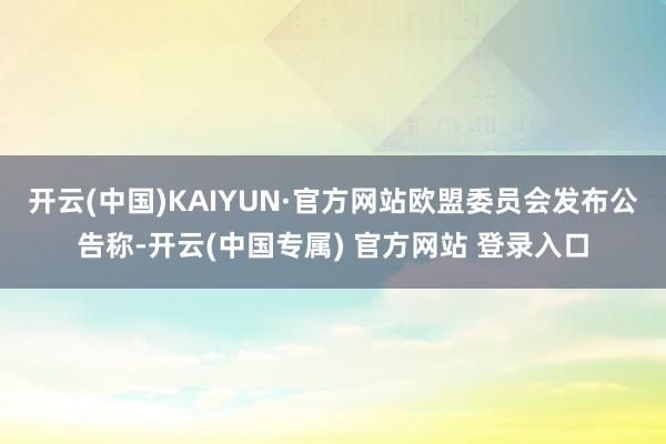 开云(中国)KAIYUN·官方网站欧盟委员会发布公告称-开云(中国专属) 官方网站 登录入口