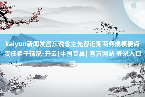 kaiyun新闻发言东说念主先容近期商务规模要点责任相干情况-开云(中国专属) 官方网站 登录入口