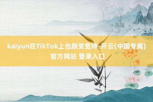 kaiyun在TikTok上也颇受宽待-开云(中国专属) 官方网站 登录入口