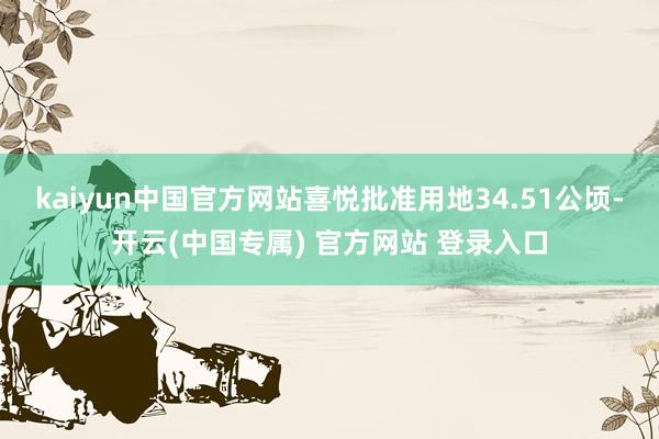 kaiyun中国官方网站喜悦批准用地34.51公顷-开云(中国专属) 官方网站 登录入口
