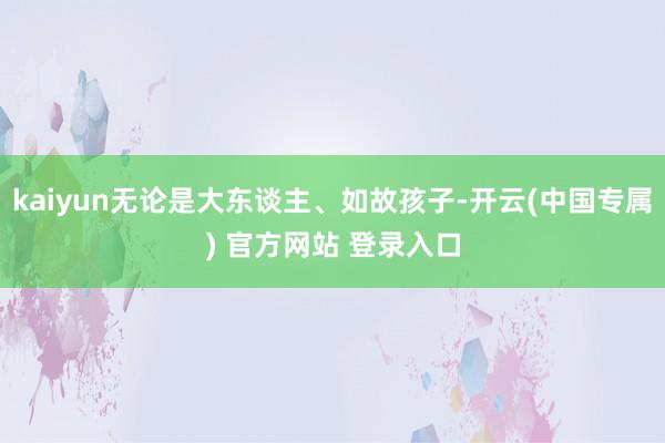 kaiyun无论是大东谈主、如故孩子-开云(中国专属) 官方网站 登录入口