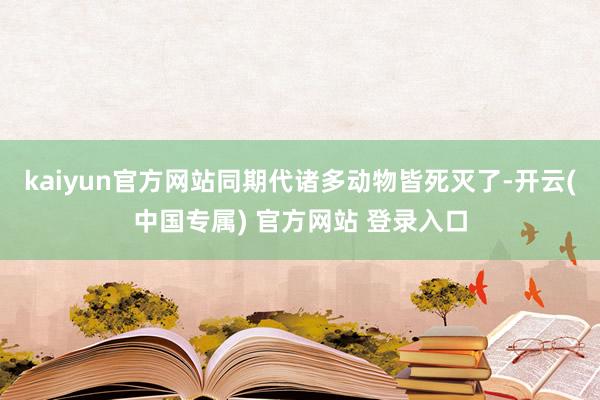 kaiyun官方网站同期代诸多动物皆死灭了-开云(中国专属) 官方网站 登录入口