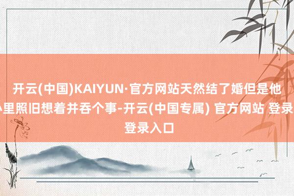 开云(中国)KAIYUN·官方网站天然结了婚但是他们心里照旧想着并吞个事-开云(中国专属) 官方网站 登录入口