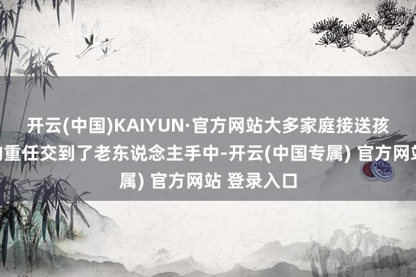 开云(中国)KAIYUN·官方网站大多家庭接送孩子高放学的重任交到了老东说念主手中-开云(中国专属) 官方网站 登录入口