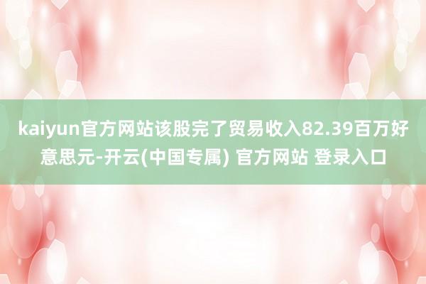 kaiyun官方网站该股完了贸易收入82.39百万好意思元-开云(中国专属) 官方网站 登录入口