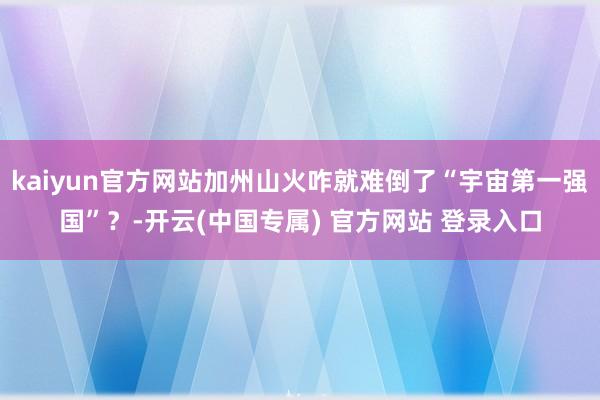 kaiyun官方网站加州山火咋就难倒了“宇宙第一强国”？-开云(中国专属) 官方网站 登录入口