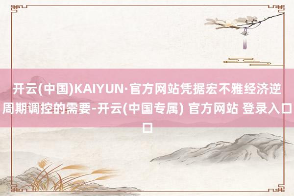 开云(中国)KAIYUN·官方网站凭据宏不雅经济逆周期调控的需要-开云(中国专属) 官方网站 登录入口