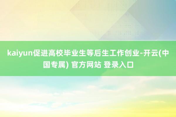 kaiyun促进高校毕业生等后生工作创业-开云(中国专属) 官方网站 登录入口