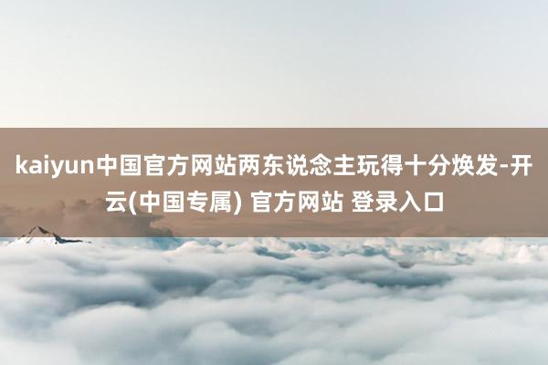 kaiyun中国官方网站两东说念主玩得十分焕发-开云(中国专属) 官方网站 登录入口