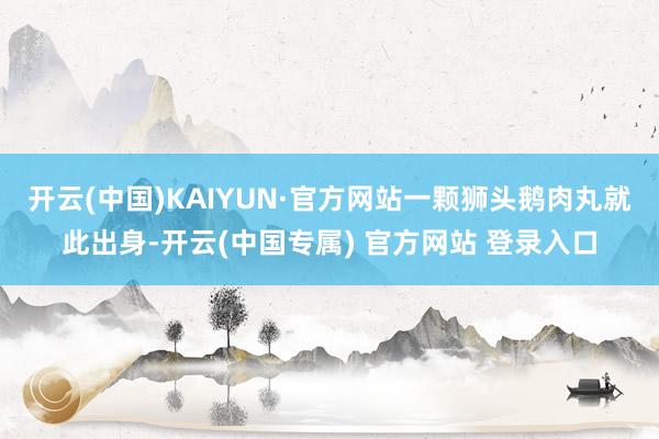 开云(中国)KAIYUN·官方网站一颗狮头鹅肉丸就此出身-开云(中国专属) 官方网站 登录入口