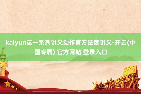 kaiyun这一系列讲义动作官方法度讲义-开云(中国专属) 官方网站 登录入口