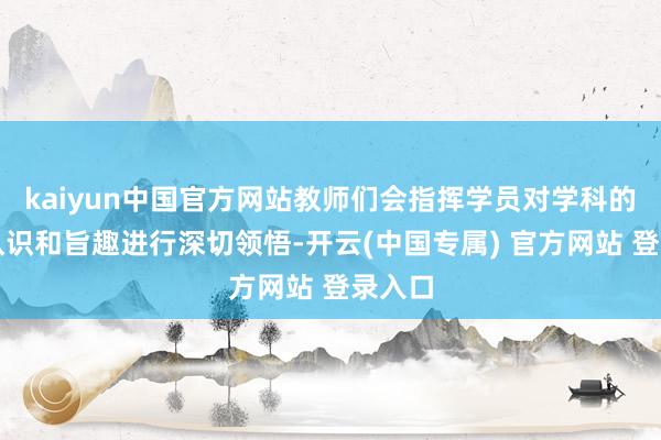 kaiyun中国官方网站教师们会指挥学员对学科的基本认识和旨趣进行深切领悟-开云(中国专属) 官方网站 登录入口