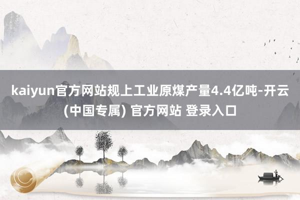kaiyun官方网站规上工业原煤产量4.4亿吨-开云(中国专属) 官方网站 登录入口