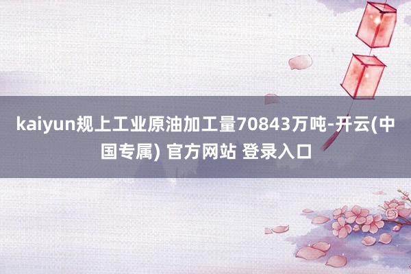 kaiyun规上工业原油加工量70843万吨-开云(中国专属) 官方网站 登录入口