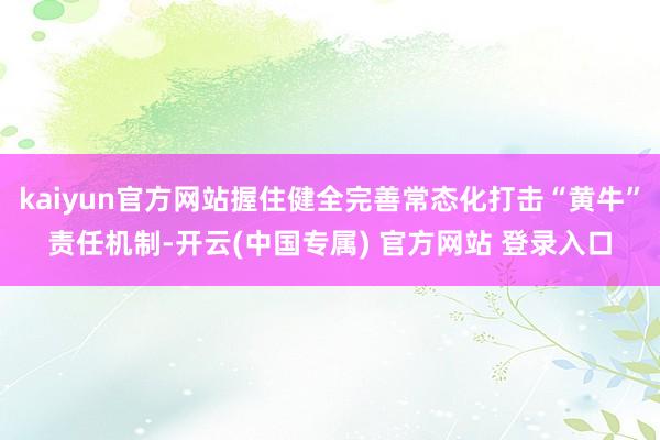 kaiyun官方网站握住健全完善常态化打击“黄牛”责任机制-开云(中国专属) 官方网站 登录入口