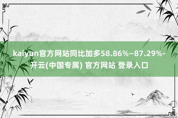 kaiyun官方网站同比加多58.86%—87.29%-开云(中国专属) 官方网站 登录入口