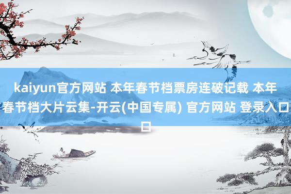 kaiyun官方网站 本年春节档票房连破记载 本年春节档大片云集-开云(中国专属) 官方网站 登录入口