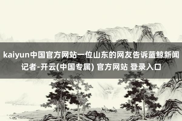 kaiyun中国官方网站一位山东的网友告诉蓝鲸新闻记者-开云(中国专属) 官方网站 登录入口