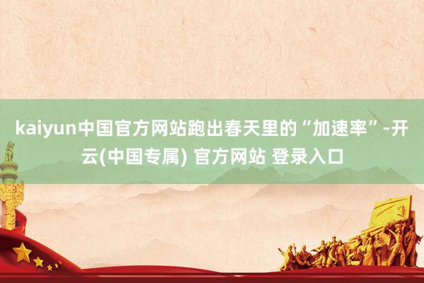 kaiyun中国官方网站跑出春天里的“加速率”-开云(中国专属) 官方网站 登录入口