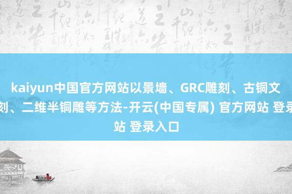 kaiyun中国官方网站以景墙、GRC雕刻、古铜文化雕刻、二维半铜雕等方法-开云(中国专属) 官方网站 登录入口