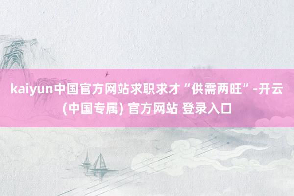 kaiyun中国官方网站求职求才“供需两旺”-开云(中国专属) 官方网站 登录入口
