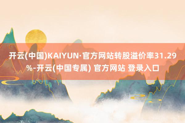 开云(中国)KAIYUN·官方网站转股溢价率31.29%-开云(中国专属) 官方网站 登录入口