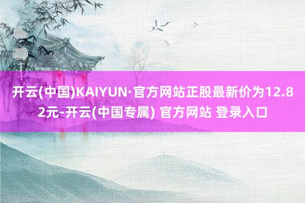 开云(中国)KAIYUN·官方网站正股最新价为12.82元-开云(中国专属) 官方网站 登录入口