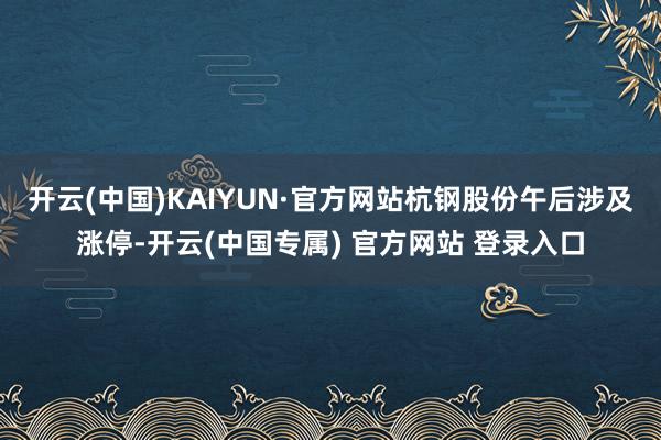 开云(中国)KAIYUN·官方网站杭钢股份午后涉及涨停-开云(中国专属) 官方网站 登录入口