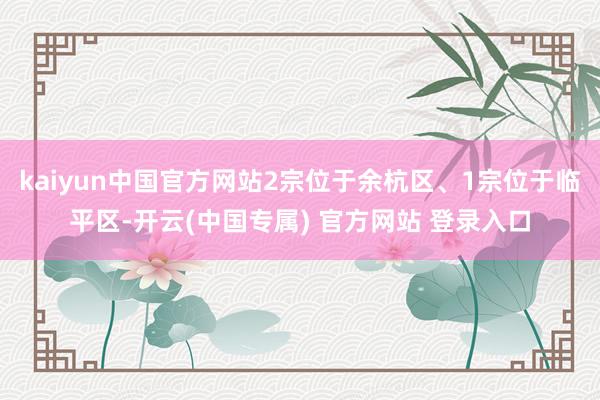 kaiyun中国官方网站2宗位于余杭区、1宗位于临平区-开云(中国专属) 官方网站 登录入口