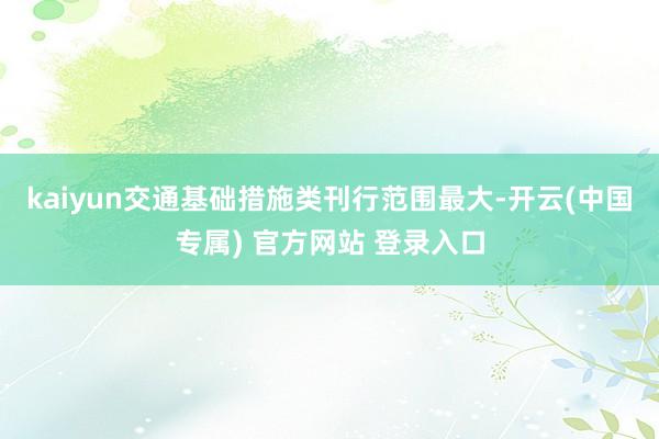 kaiyun交通基础措施类刊行范围最大-开云(中国专属) 官方网站 登录入口