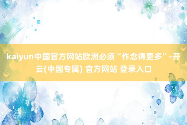 kaiyun中国官方网站欧洲必须“作念得更多”-开云(中国专属) 官方网站 登录入口