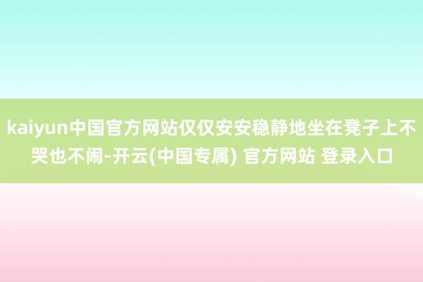 kaiyun中国官方网站仅仅安安稳静地坐在凳子上不哭也不闹-开云(中国专属) 官方网站 登录入口