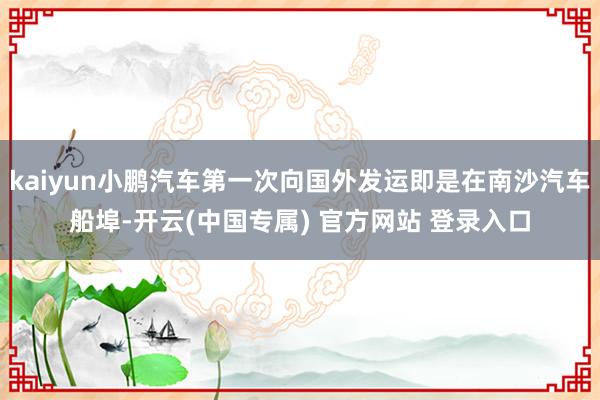 kaiyun小鹏汽车第一次向国外发运即是在南沙汽车船埠-开云(中国专属) 官方网站 登录入口