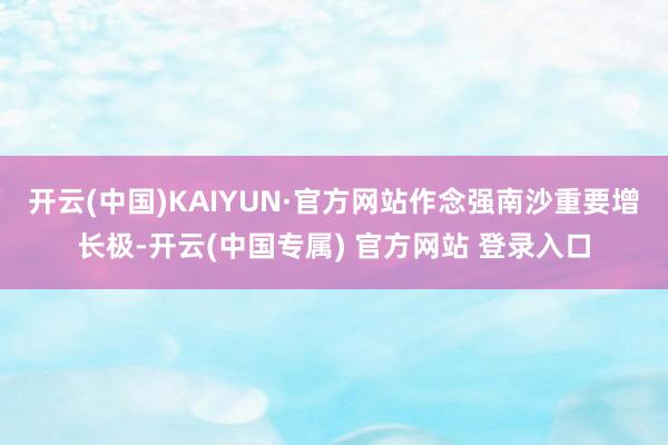 开云(中国)KAIYUN·官方网站作念强南沙重要增长极-开云(中国专属) 官方网站 登录入口